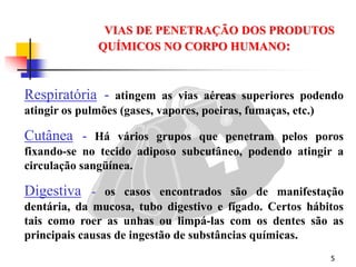 5
Respiratória - atingem as vias aéreas superiores podendo
atingir os pulmões (gases, vapores, poeiras, fumaças, etc.)
Cutânea - Há vários grupos que penetram pelos poros
fixando-se no tecido adiposo subcutâneo, podendo atingir a
circulação sangüínea.
Digestiva - os casos encontrados são de manifestação
dentária, da mucosa, tubo digestivo e fígado. Certos hábitos
tais como roer as unhas ou limpá-las com os dentes são as
principais causas de ingestão de substâncias químicas.
VIAS DE PENETRAÇÃO DOS PRODUTOS
QUÍMICOS NO CORPO HUMANO:
 