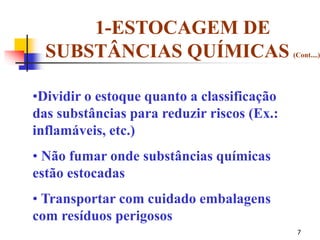 7
•Dividir o estoque quanto a classificação
das substâncias para reduzir riscos (Ex.:
inflamáveis, etc.)
• Não fumar onde substâncias químicas
estão estocadas
• Transportar com cuidado embalagens
com resíduos perigosos
1-ESTOCAGEM DE
SUBSTÂNCIAS QUÍMICAS (Cont....)
 