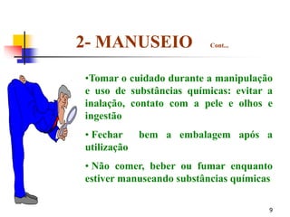 9
•Tomar o cuidado durante a manipulação
e uso de substâncias químicas: evitar a
inalação, contato com a pele e olhos e
ingestão
• Fechar bem a embalagem após a
utilização
• Não comer, beber ou fumar enquanto
estiver manuseando substâncias químicas
2- MANUSEIO Cont...
 