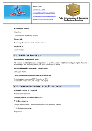 Nossos Canais:

                               www.crisagua.ind.br

                               www.youtube.com/crisaguaindustria

                               www.slideshare.net/crisaguaindustria
                                                                       Ficha de Informações de Segurança
                               www.flickr.com/crisaguaindustria
                                                                             dos Produtos Químicos



Métodos para Limpeza

Disposição

Considerar como produto não perigoso

Recuperação

A mistura pode ser reaproveitada em novo processo

Neutralização

Diluir com água


7. MANUSEIO E ARMAZENAGEM

Recomendações para manuseio seguro

Não reutilizar as embalagens vazias. Enxaguar antes de descartar. Manter o produto na embalagem original. Adicionar o
produto à água. Não misturar o produto com outros, inclusive os de piscina.

Requisitos locais e Recipientes para armazenamento

Embalagem plástica.

Outras informações sobre condições de armazenamento

Evitar temperaturas acima de 100º C e abaixo de 10ºC.
Evitar contato com os olhos, pele e roupas. Não ingerir.


8. CONTROLE DE EXPOSIÇÃO E PROTEÇÃO INDIVIDUAL

Medidas de controle de Engenharia

Permitir ventilação natural.

Equipamento de proteção individual (EPI):

Proteção respiratória

Proteção respiratória não é normalmente necessária, devido a baixa toxidade

Proteção da pele e do corpo

Roupa e bota
 