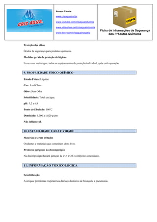 Nossos Canais:

                               www.crisagua.ind.br

                               www.youtube.com/crisaguaindustria

                               www.slideshare.net/crisaguaindustria
                                                                      Ficha de Informações de Segurança
                               www.flickr.com/crisaguaindustria
                                                                            dos Produtos Químicos


Proteção dos olhos

Óculos de segurança para produtos químicos.

Medidas gerais de proteção de higiene

Lavar com muita água, todos os equipamentos de proteção individual, após cada operação


9. PROPRIEDADE FÍSICO-QUÍMICO

Estado Físico: Líquido

Cor: Azul Claro

Odor: Sem Odor

Solubilidade: Total em água.

pH: 5,2 a 6,9

Ponto de Ebulição: 100ºC

Densidade: 1,000 a 1,020 g/cm3

Não inflamável.


10. ESTABILIDADE E REATIVIDADE

Matérias a serem evitados

Oxidantes e materiais que contenham cloro livre.

Produtos perigosos da decomposição

Na decomposição haverá geração de CO, CO2 e compostos amoniacais.


11. INFORMAÇÃO TOXICOLÓGICA

Sensibilização

Averiguar problemas respiratórios devido a histórico de bronquite e pneumonia.
 
