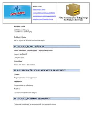 Nossos Canais:

                               www.crisagua.ind.br

                               www.youtube.com/crisaguaindustria

                               www.slideshare.net/crisaguaindustria
                                                                      Ficha de Informações de Segurança
                               www.flickr.com/crisaguaindustria
                                                                            dos Produtos Químicos


Toxidade Aguda

DL 50 Oral 2.000 mg/kg
DL 50 Dérmica 2.000 mg/kg


Toxidade Crônica

Não há registro de efeitos de sensibilização à pele


12. INFORMAÇÕES ECOLÓGICAS

Efeitos ambientais, comportamento e impactos do produto:

Impacto Ambiental

Letal para algas

Ecotoxidade

Tóxico para fauna e flora aquática


13. CONSIDERAÇÕES SOBRE DESCARTE E TRATAMENTO

Produto

Reaproveitamento em novo processo

Embalagens

Enxaguar todas as embalagens

Resíduos

Descartar como produto não perigoso


14. INFORMAÇÕES SOBRE TRANSPORTE

Produto não considerado perigoso de acordo com legislação vigente.
 