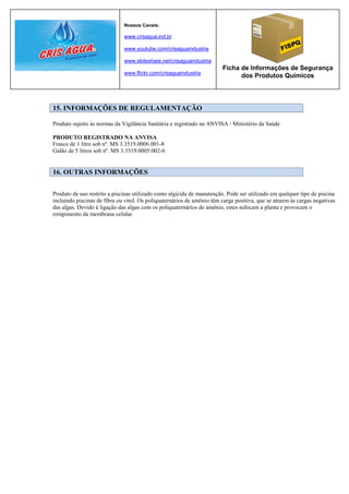 Nossos Canais:

                              www.crisagua.ind.br

                              www.youtube.com/crisaguaindustria

                              www.slideshare.net/crisaguaindustria
                                                                        Ficha de Informações de Segurança
                              www.flickr.com/crisaguaindustria
                                                                              dos Produtos Químicos




15. INFORMAÇÕES DE REGULAMENTAÇÃO

Produto sujeito às normas da Vigilância Sanitária e registrado na ANVISA / Ministério da Saúde

PRODUTO REGISTRADO NA ANVISA
Frasco de 1 litro sob nº. MS 3.3519.0006.001-8
Galão de 5 litros sob nº. MS 3.3519.0005.002-6


16. OUTRAS INFORMAÇÕES


Produto de uso restrito a piscinas utilizado como algicida de manutenção. Pode ser utilizado em qualquer tipo de piscina
incluindo piscinas de fibra ou vinil. Os poliquaternários de amônio têm carga positiva, que se atraem às cargas negativas
das algas. Devido à ligação das algas com os poliquaternários de amônio, estes sufocam a planta e provocam o
rompimento da membrana celular.
 