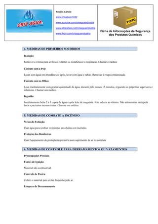 Nossos Canais:

                              www.crisagua.ind.br

                              www.youtube.com/crisaguaindustria

                              www.slideshare.net/crisaguaindustria
                                                                     Ficha de Informações de Segurança
                              www.flickr.com/crisaguaindustria
                                                                           dos Produtos Químicos



4. MEDIDAS DE PRIMEIROS SOCORROS

Inalação

Remover a vítima para ar fresco. Manter ou restabelecer a respiração. Chamar o médico

Contato com a Pele

Lavar com água em abundância e após, lavar com água e sabão. Remover a roupa contaminada.

Contato com os Olhos

Lave imediatamente com grande quantidade de água, durante pelo menos 15 minutos, erguendo as pálpebras superiores e
inferiores. Chamar um médico

Ingestão

Imediatamente beba 2 a 3 copos de água e após leite de magnésia. Não induzir ao vômito. Não administrar nada pela
boca a pacientes inconscientes. Chamar um médico.


5. MEDIDAS DE COMBATE A INCÊNDIO

Meios de Extinção

Usar água para resfriar recipientes envolvidos em incêndio.

Proteção dos Bombeiros

Usar Equipamento de proteção respiratória com suprimento de ar no combate


6. MEDIDAS DE CONTROLE PARA DERRAMAMENTOS OU VAZAMENTOS

Preocupações Pessoais

Fontes de Ignição

Material não combustível.

Controle de Poeira

Cobrir o material para evitar dispersão pelo ar.

Limpeza de Derramamento
 