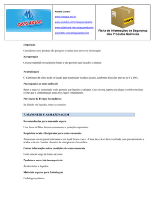 Nossos Canais:

                              www.crisagua.ind.br

                              www.youtube.com/crisaguaindustria

                              www.slideshare.net/crisaguaindustria
                                                                       Ficha de Informações de Segurança
                              www.flickr.com/crisaguaindustria
                                                                             dos Produtos Químicos


Disposição

Considerar como produto não perigoso e enviar para aterro ou incineração

Recuperação

Colocar material em recipiente limpo e não permitir que líquidos o atinjam


Neutralização

O Carbonato de sódio pode ser usado para neutralizar resíduos ácidos, conforme diluições prévias de 5 a 10%.

Preocupação ao meio ambiente

Reter o material derramado e não permitir que líquidos o atinjam. Caso ocorra, represe em dique e cobrir o resíduo.
Evitar que a contaminação atinja rios, lagos e mananciais.

Prevenção de Perigos Secundários

Se diluído em líquidos, torna-se caustico.


7. MANUSEIO E ARMAZENAGEM

Recomendações para manuseio seguro

Usar luvas de látex durante o manuseio e proteção respiratória.

Requisitos locais e Recipientes para armazenamento

Armazenar em recipientes fechados e em local fresco e seco. A área deverá ser bem ventilada, com piso resistente a
ácidos e álcalis. Instalar chuveiro de emergência e lava-olhos.

Outras informações sobre condições de armazenamento

Evite estocar longe de fontes de calor.

Produtos e materiais incompatíveis

Ácidos fortes e líquidos.

Materiais seguros para Embalagem

Embalagem plástica.
 