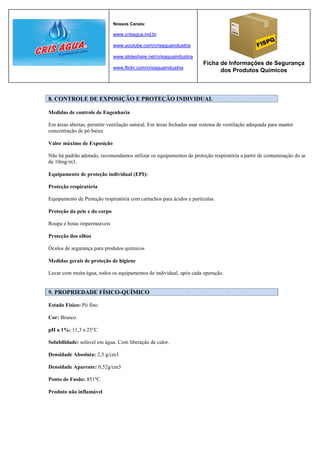 Nossos Canais:

                              www.crisagua.ind.br

                              www.youtube.com/crisaguaindustria

                              www.slideshare.net/crisaguaindustria
                                                                      Ficha de Informações de Segurança
                              www.flickr.com/crisaguaindustria
                                                                            dos Produtos Químicos



8. CONTROLE DE EXPOSIÇÃO E PROTEÇÃO INDIVIDUAL

Medidas de controle de Engenharia

Em áreas abertas, permitir ventilação natural. Em áreas fechadas usar sistema de ventilação adequada para manter
concentração de pó baixa

Valor máximo de Exposição

Não há padrão adotado, recomendamos utilizar os equipamentos de proteção respiratória a partir de contaminação do ar
de 10mg/m3.

Equipamento de proteção individual (EPI):

Proteção respiratória

Equipamento de Proteção respiratória com cartuchos para ácidos e partículas.

Proteção da pele e do corpo

Roupa e botas impermeáveis

Proteção dos olhos

Óculos de segurança para produtos químicos

Medidas gerais de proteção de higiene

Lavar com muita água, todos os equipamentos de individual, após cada operação.


9. PROPRIEDADE FÍSICO-QUÍMICO

Estado Físico: Pó fino

Cor: Branco

pH a 1%: 11,3 a 25°C

Solubilidade: solúvel em água. Com liberação de calor.

Densidade Absoluta: 2,5 g/cm3

Densidade Aparente: 0,52g/cm3

Ponto de Fusão: 851ºC

Produto não inflamável
 