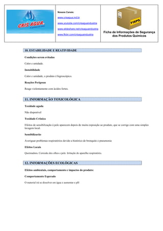 Nossos Canais:

                               www.crisagua.ind.br

                               www.youtube.com/crisaguaindustria

                               www.slideshare.net/crisaguaindustria
                                                                             Ficha de Informações de Segurança
                               www.flickr.com/crisaguaindustria
                                                                                   dos Produtos Químicos



10. ESTABILIDADE E REATIVIDADE

Condições serem evitadas

Calor e umidade.

Instabilidade

Calor e umidade, o produto é higroscópico.

Reações Perigosas

Reage violentamente com ácidos fortes.


11. INFORMAÇÃO TOXICOLÓGICA

Toxidade aguda

Não disponível

Toxidade Crônica

Efeitos de sensibilização à pele aparecem depois de muita exposição ao produto, que se corrige com uma simples
lavagem local.

Sensibilizarão

Averiguar problemas respiratórios devido a histórico de bronquite e pneumonia

Efeitos Locais

Queimadura. Corrosão dos olhos e pele. Irritação do aparelho respiratório.


12. INFORMAÇÕES ECOLÓGICAS

Efeitos ambientais, comportamento e impactos do produto:

Comportamento Esperado

O material irá se dissolver em água e aumentar o pH
 
