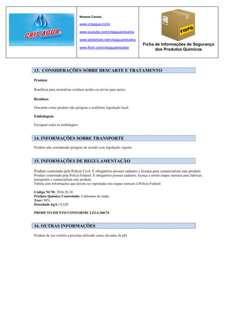 Nossos Canais:

                                www.crisagua.ind.br

                                www.youtube.com/crisaguaindustria

                                www.slideshare.net/crisaguaindustria
                                                                            Ficha de Informações de Segurança
                                www.flickr.com/crisaguaindustria
                                                                                  dos Produtos Químicos




13. CONSIDERAÇÕES SOBRE DESCARTE E TRATAMENTO

Produto

Reutilizar para neutralizar resíduos ácidos ou enviar para aterro.

Resíduos

Descartar como produto não perigoso e conforme legislação local.

Embalagens

Enxaguar todas as embalagens


14. INFORMAÇÕES SOBRE TRANSPORTE
Produto não considerado perigoso de acordo com legislação vigente.


15. INFORMAÇÕES DE REGULAMENTAÇÃO

Produto controlado pela Polícia Civil. É obrigatório possuir cadastro e licença para comercializar este produto.
Produto controlado pela Polícia Federal. É obrigatório possuir cadastro, licença e emitir mapas mensais para fabricar,
transportar e comercializar este produto.
Tabela com informações que devem ser reportadas nos mapas mensais à Polícia Federal:

Código NCM: 2836.20.10
Produto Químico Controlado: Carbonato de sódio
Teor: 98%
Densidade kg/L: 0,520

PRODUTO ISENTO CONFORME LEI 6.360/76


16. OUTRAS INFORMAÇÕES

Produto de uso restrito a piscinas utilizado como elevador de pH.
 