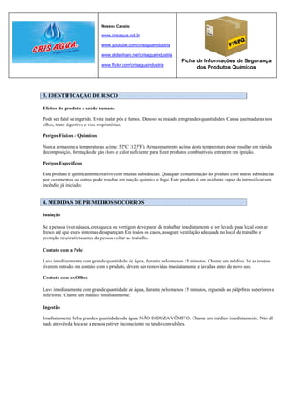 Nossos Canais:

                              www.crisagua.ind.br

                              www.youtube.com/crisaguaindustria

                              www.slideshare.net/crisaguaindustria
                                                                       Ficha de Informações de Segurança
                              www.flickr.com/crisaguaindustria
                                                                             dos Produtos Químicos




3. IDENTIFICAÇÃO DE RISCO

Efeitos do produto a saúde humana

Pode ser fatal se ingerido. Evite inalar pós e fumos. Danoso se inalado em grandes quantidades. Causa queimaduras nos
olhos, trato digestivo e vias respiratórias.

Perigos Físicos e Químicos

Nunca armazene a temperaturas acima: 52ºC (125ºF). Armazenamento acima desta temperatura pode resultar em rápida
decomposição, formação de gás cloro e calor suficiente para fazer produtos combustíveis entrarem em ignição.

Perigos Específicos

Este produto é quimicamente reativo com muitas substâncias. Qualquer contaminação do produto com outras substâncias
por vazamentos ou outros pode resultar em reação química e fogo. Este produto é um oxidante capaz de intensificar um
incêndio já iniciado.


4. MEDIDAS DE PRIMEIROS SOCORROS

Inalação

Se a pessoa tiver náusea, enxaqueca ou vertigem deve parar de trabalhar imediatamente e ser levada para local com ar
fresco até que estes sintomas desapareçam Em todos os casos, assegure ventilação adequada no local de trabalho e
proteção respiratória antes da pessoa voltar ao trabalho.

Contato com a Pele

Lave imediatamente com grande quantidade de água, durante pelo menos 15 minutos. Chame um médico. Se as roupas
tiverem entrado em contato com o produto, devem ser removidas imediatamente e lavadas antes de novo uso.

Contato com os Olhos

Lave imediatamente com grande quantidade de água, durante pelo menos 15 minutos, erguendo as pálpebras superiores e
inferiores. Chame um médico imediatamente.

Ingestão

Imediatamente beba grandes quantidades de água. NÃO INDUZA VÔMITO. Chame um médico imediatamente. Não dê
nada através da boca se a pessoa estiver inconsciente ou tendo convulsões.
 