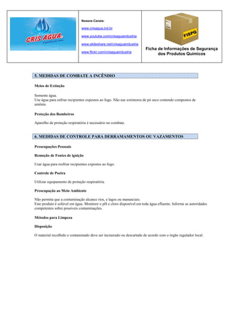 Nossos Canais:

                               www.crisagua.ind.br

                               www.youtube.com/crisaguaindustria

                               www.slideshare.net/crisaguaindustria
                                                                       Ficha de Informações de Segurança
                               www.flickr.com/crisaguaindustria
                                                                             dos Produtos Químicos




5. MEDIDAS DE COMBATE A INCÊNDIO

Meios de Extinção

Somente água.
Use água para esfriar recipientes expostos ao fogo. Não use extintores de pó seco contendo compostos de
amônia

Proteção dos Bombeiros

Aparelho de proteção respiratória é necessário no combate.


6. MEDIDAS DE CONTROLE PARA DERRAMAMENTOS OU VAZAMENTOS

Preocupações Pessoais

Remoção de Fontes de ignição

Usar água para resfriar recipientes expostos ao fogo.

Controle de Poeira

Utilizar equipamento de proteção respiratória.

Preocupação ao Meio Ambiente

Não permita que a contaminação alcance rios, e lagos ou mananciais.
Este produto é solúvel em água. Monitore o pH e cloro disponível em toda água efluente. Informe as autoridades
competentes sobre possíveis contaminações.

Métodos para Limpeza

Disposição

O material recolhido e contaminado deve ser incinerado ou descartado de acordo com o órgão regulador local.
 