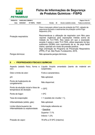 Ficha de Informações de Segurança
de Produtos Químicos - FISPQ
PRODUTO: GASOLINA COMUM C Página 10 de 16
Data: 05/05/2021 Nº FISPQ: Pb0051 Versão: 20 Anula e substitui versão: T Todas as anteriores
Para o manuseio utilizar luvas de proteção de PVC, calçado de
segurança fechado e vestimentas de proteção contra Fogo
Repentino (FR).
Proteção respiratória:
Recomenda-se a utilização de respirador com filtro para
vapores orgânicos para exposições médias acima da
metade do TLV-TWA. Nos casos em que a exposição
exceda 3 vezes o valor TLV-TWA, utilize respirador do tipo
autônomo (SCBA) com suprimento de ar, de peça facial
inteira, operado em modo de pressão positiva.
Siga orientação do Programa de Prevenção Respiratória
(PPR), 4ª ed. São Paulo: Fundacentro, 2016.
Perigos térmicos: Não apresenta perigos térmicos.
9 - PROPRIEDADES FÍSICAS E QUÍMICAS
Aspecto (estado físico, forma e
cor):
Líquido límpido amarelado (isento de material em
suspensão).
Odor e limite de odor: Forte e característico.
pH: Não aplicável.
Ponto de fusão/ponto de
congelamento:
Não disponível.
Ponto de ebulição inicial e faixa de
temperatura de ebulição:
> 35ºC
Ponto de fulgor: < 0ºC
Taxa de evaporação: > 1 (acetato de n-butila = 1).
Inflamabilidade (sólido, gás): Não aplicável.
Limite inferior/superior de
inflamabilidade ou explosividade:
Informação referente ao:
- Gasolina:
Superior: 7,1%
Inferior: 1,3%
Pressão de vapor: 76 kPa a 37,8ºC (máximo)
 