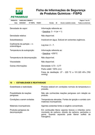 Ficha de Informações de Segurança
de Produtos Químicos - FISPQ
PRODUTO: GASOLINA COMUM C Página 11 de 16
Data: 05/05/2021 Nº FISPQ: Pb0051 Versão: 20 Anula e substitui versão: T Todas as anteriores
Densidade de vapor: Informação referente ao:
- Gasolina: 3 – 4 (ar = 1)
Densidade relativa: Não disponível.
Solubilidade(s): Insolúvel em água. Solúvel em solventes orgânicos.
Coeficiente de partição – n-
octanol/água:
Log kow: 2 – 7.
Temperatura de autoignição: Informação referente ao:
- Gasolina: >250°C
Temperatura de decomposição: Não disponível.
Viscosidade: Não disponível.
Outras informações: Densidade: 0,73 – 0,77
Parte volátil: 100% (v/v)
Faixa de destilação: 27 - 220 ºC a 101,325 kPa (760
mmHg)
10 - ESTABILIDADE E REATIVIDADE
Estabilidade e reatividade: Produto estável em condições normais de temperatura e
pressão.
Possibilidade de reações
perigosas:
Não são conhecidas reações perigosas com relação ao
produto.
Condições a serem evitadas Temperaturas elevadas. Fontes de ignição e contato com
materiais incompatíveis.
Materiais incompatíveis: Agentes oxidantes fortes e oxigênio concentrado.
Produtos perigosos da
decomposição:
Em combustão libera vapores tóxicos e irritantes como
monóxido de carbono, dióxido de carbono, peróxidos e
goma. Quando aquecido pode liberar sulfeto de
hidrogênio.
 