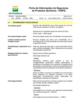 Ficha de Informações de Segurança
de Produtos Químicos - FISPQ
PRODUTO: GASOLINA COMUM C Página 12 de 16
Data: 05/05/2021 Nº FISPQ: Pb0051 Versão: 20 Anula e substitui versão: T Todas as anteriores
11 - INFORMAÇÕES TOXICOLÓGICAS
Toxicidade aguda: Produto não classificado como tóxico agudo por via oral.
Pode causar náuseas e vômitos, se ingerido.
Estimativa de Toxicidade Aguda da mistura (ETAm).
ETAm (oral): > 5000 mg/kg
Corrosão/irritação à pele: Provoca irritação à pele com vermelhidão e ressecamento.
Lesões oculares graves/
irritação ocular:
Provoca irritação aos olhos com vermelhidão, dor e
lacrimejamento. O contato repetido dos olhos pode causar
conjuntivite crônica.
Sensibilização respiratória ou à
pele:
Pode ser absorvido pela pele e causar dermatite crônica
após contato prolongado. Não é esperado que provoque
sensibilização respiratória.
Mutagenicidade em células
germinativas:
Pode provocar defeitos genéticos.
Informação referente ao:
- Etanol:
Resultados positivos para ensaios in vivo de
mutagenicidade envolvendo células germinativas e
somáticas de mamíferos com aumento da freqüência de
aberrações cromossômicas, trocas de cromátides-irmãs e
aneuploidias foram encontrados nos linfócitos periféricos.
- Benzeno:
Danos ao DNA e aumento na incidência de micronúcleos
foram relatados em linfócitos humanos e de ratos.
Aberrações cromossômicas foram observadas em
trabalhadores expostos à substância.
Carcinogenicidade: Pode provocar leucemia e tumores malignos da cavidade
oral, faringe, laringe, esôfago e fígado.
Informação referente ao:
- Gasolina:
Carcinogênico em animais com relevância desconhecida
em humanos (Grupo A3 – ACGIH).
- Etanol:
Carcinogênico para humanos (Grupo 1 – IARC).
 
