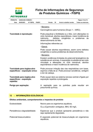Ficha de Informações de Segurança
de Produtos Químicos - FISPQ
PRODUTO: GASOLINA COMUM C Página 13 de 16
Data: 05/05/2021 Nº FISPQ: Pb0051 Versão: 20 Anula e substitui versão: T Todas as anteriores
- Benzeno:
Carcinogênico para humanos (Grupo 1 – IARC).
Toxicidade à reprodução: Pode prejudicar a fertilidade ou o feto, com alterações no
ciclo menstrual, abortos espontâneos, maior incidência de
natimorto, defeitos congênitos e problemas de
desenvolvimento do feto.
Informações referentes ao:
- Etanol:
Pode causar abortos espontâneos, assim como defeitos
congênitos e outros problemas de desenvolvimento.
- Benzeno:
Existem evidências limitadas do potencial teratogênico da
substância em animais. A exposição à substância tem sido
vinculada a alterações no ciclo menstrual, abortos
espontâneos e maior incidência de natimortos.
Toxicidade para órgãos-alvo
específicos – exposição única:
Pode provocar irritação das vias respiratórias com tosse,
espirros e falta de ar. Pode provocar sonolência, vertigem
e dor de cabeça.
Toxicidade para órgãos-alvo
específicos – exposição
repetida:
Pode causar dano ao sistema nervoso central e fígado por
exposição repetida e prolongada.
Perigo por aspiração: A aspiração para os pulmões pode resultar em
pneumonite química.
12 - INFORMAÇÕES ECOLÓGICAS
Efeitos ambientais, comportamentos e impactos do produto
Ecotoxicidade: Nocivo para os organismos aquáticos.
CL50 (Cyprinodon variegatus, 96h): 82 mg/L
Persistência e degradabilidade: Espera-se que o produto apresente persistência e não
seja rapidamente degradado.
Potencial bioacumulativo: É esperado potencial de bioacumulação em organismos
aquáticos.
 