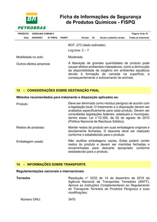 Ficha de Informações de Segurança
de Produtos Químicos - FISPQ
PRODUTO: GASOLINA COMUM C Página 14 de 16
Data: 05/05/2021 Nº FISPQ: Pb0051 Versão: 20 Anula e substitui versão: T Todas as anteriores
BCF: 273 (dado estimado)
Log kow: 2 – 7
Mobilidade no solo: Moderada.
Outros efeitos adversos: A liberação de grandes quantidades de produto pode
causar efeitos ambientais indesejáveis, como a diminuição
da disponibilidade de oxigênio em ambientes aquáticos
devido à formação de camada na superfície, e
consequentemente o sufocamento de animais.
13 - CONSIDERAÇÕES SOBRE DESTINAÇÃO FINAL
Métodos recomendados para tratamento e disposição aplicados ao:
Produto: Deve ser eliminado como resíduo perigoso de acordo com
a legislação local. O tratamento e a disposição devem ser
avaliados especificamente para cada produto. Devem ser
consultadas legislações federais, estaduais e municipais,
dentre estas: Lei n°12.305, de 02 de agosto de 2010
(Política Nacional de Resíduos Sólidos).
Restos de produtos: Manter restos do produto em suas embalagens originais e
devidamente fechadas. O descarte deve ser realizado
conforme o estabelecido para o produto.
Embalagem usada: Não reutilize embalagens vazias. Estas podem conter
restos do produto e devem ser mantidas fechadas e
encaminhadas para descarte apropriado conforme
estabelecido para o produto.
14 - INFORMAÇÕES SOBRE TRANSPORTE
Regulamentações nacionais e internacionais
Terrestre Resolução n° 5232 de 14 de dezembro de 2016 da
Agência Nacional de Transportes Terrestres (ANTT),
Aprova as Instruções Complementares ao Regulamento
do Transporte Terrestre de Produtos Perigosos e suas
modificações.
Número ONU: 3475
 