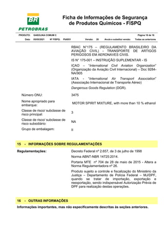Ficha de Informações de Segurança
de Produtos Químicos - FISPQ
PRODUTO: GASOLINA COMUM C Página 16 de 16
Data: 05/05/2021 Nº FISPQ: Pb0051 Versão: 20 Anula e substitui versão: T Todas as anteriores
RBAC N°175 – (REGULAMENTO BRASILEIRO DA
AVIAÇÃO CIVIL) - TRANSPORTE DE ARTIGOS
PERIGOSOS EM AERONAVES CIVIS.
IS N° 175-001 – INSTRUÇÃO SUPLEMENTAR - IS
ICAO – “International Civil Aviation Organization”
(Organização da Aviação Civil Internacional) – Doc 9284-
NA/905
IATA - “International Air Transport Association”
(Associação Internacional de Transporte Aéreo)
Dangerous Goods Regulation (DGR).
Número ONU: 3475
Nome apropriado para
embarque:
MOTOR SPIRIT MIXTURE, with more than 10 % ethanol
Classe de risco/ subclasse de
risco principal:
3
Classe de risco/ subclasse de
risco subsidiário:
NA
Grupo de embalagem: II
15 - INFORMAÇÕES SOBRE REGULAMENTAÇÕES
Regulamentações: Decreto Federal nº 2.657, de 3 de julho de 1998
Norma ABNT-NBR 14725:2014.
Portaria MTE nº 704 de 28 de maio de 2015 - Altera a
Norma Regulamentadora nº 26.
Produto sujeito a controle e fiscalização do Ministério da
Justiça – Departamento de Polícia Federal – MJ/DPF,
quando se tratar de importação, exportação e
reexportação, sendo indispensável Autorização Prévia de
DPF para realização destas operações.
16 - OUTRAS INFORMAÇÕES
Informações importantes, mas não especificamente descritas às seções anteriores.
 