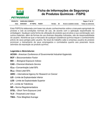 Ficha de Informações de Segurança
de Produtos Químicos - FISPQ
PRODUTO: GASOLINA COMUM C Página 17 de 16
Data: 05/05/2021 Nº FISPQ: Pb0051 Versão: 20 Anula e substitui versão: T Todas as anteriores
Esta FISPQ foi elaborada com base nos atuais conhecimentos sobre o manuseio apropriado do
produto e sob as condições normais de uso, de acordo com a aplicação especificada na
embalagem. Qualquer outra forma de utilização do produto que envolva a sua combinação com
outros materiais, além de formas de uso diversas daquelas indicadas, são de responsabilidade
do usuário. Adverte-se que o manuseio de qualquer substância química requer o conhecimento
prévio de seus perigos pelo usuário. No local de trabalho cabe à empresa usuária do produto
promover o treinamento de seus empregados e contratados quanto aos possíveis riscos
advindos da exposição ao produto químico.
Legendas e Abreviaturas:
ACGIH - American Conference of Governmental Industrial Hygienists
BCF – Bioconcentration Factor
BEI — Biological Exposure Indices
CAS - Chemical Abstracts Service
CL50 - Concentração Letal 50%
DL50 - Dose Letal 50%
IARC – International Agency for Research on Cancer
LEI - Limite de Explosividade Inferior
LES - Limite de Explosividade Superior
LT – Limite de Tolerância
NR – Norma Regulamentadora
STEL - Short Term Exposure Limit
TLV - Threshold Limit Value
TWA - Time Weighted Average
 