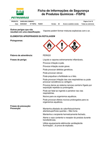 Ficha de Informações de Segurança
de Produtos Químicos - FISPQ
PRODUTO: GASOLINA COMUM C Página 2 de 16
Data: 05/05/2021 Nº FISPQ: Pb0051 Versão: 20 Anula e substitui versão: T Todas as anteriores
Outros perigos que não
resultam em uma classificação:
Vapores podem formar misturas explosivas com o ar.
ELEMENTOS APROPRIADOS DA ROTULAGEM
Pictogramas:
Palavra de advertência: PERIGO
Frases de perigo:
Frases de precaução:
Prevenção
Líquido e vapores extremamente inflamáveis.
Provoca irritação à pele.
Provoca irritação ocular grave.
Pode provocar defeitos genéticos.
Pode provocar câncer.
Pode prejudicar a fertilidade ou o feto.
Pode provocar irritação das vias respiratórias ou pode
provocar sonolência ou vertigem.
Provoca danos ao sistema nervoso central e fígado por
exposição repetida ou prolongada.
Pode ser fatal se ingerido e penetrar nas vias
respiratórias.
Nocivo para os organismos aquáticos.
Pode provocar efeitos nocivos prolongados para os
organismos aquáticos.
Mantenha afastado do calor/faísca/chama
aberta/superfícies quentes – Não fume.
Mantenha o recipiente hermeticamente fechado.
Aterre o vazo contentor e receptor do produto durante
transferências.
Utilize equipamento elétrico/de ventilação/de
iluminação/.../à prova de explosão.
 