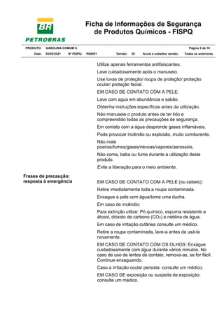 Ficha de Informações de Segurança
de Produtos Químicos - FISPQ
PRODUTO: GASOLINA COMUM C Página 3 de 16
Data: 05/05/2021 Nº FISPQ: Pb0051 Versão: 20 Anula e substitui versão: T Todas as anteriores
Frases de precaução:
resposta à emergência
Utilize apenas ferramentas antifaiscantes.
Lave cuidadosamente após o manuseio.
Use luvas de proteção/ roupa de proteção/ proteção
ocular/ proteção facial.
EM CASO DE CONTATO COM A PELE:
Lave com agua em abundância e sabão.
Obtenha instruções específicas antes da utilização.
Não manuseie o produto antes de ter lido e
compreendido todas as precauções de segurança.
Em contato com a água desprende gases inflamáveis.
Pode provocar incêndio ou explosão, muito comburente.
Não inale
poeiras/fumos/gases/névoas/vapores/aerossóis.
Não coma, beba ou fume durante a utilização deste
produto.
Evite a liberação para o meio ambiente.
EM CASO DE CONTATO COM A PELE (ou cabelo):
Retire imediatamente toda a roupa contaminada.
Enxague a pele com água/tome uma ducha.
Em caso de incêndio:
Para extinção utilize: Pó químico, espuma resistente a
álcool, dióxido de carbono (CO2) e neblina de água.
Em caso de irritação cutânea consulte um médico.
Retire a roupa contaminada, lave-a antes de usá-la
novamente.
EM CASO DE CONTATO COM OS OLHOS: Enxágue
cuidadosamente com água durante vários minutos. No
caso de uso de lentes de contato, remova-as, se for fácil.
Continue enxaguando.
Caso a irritação ocular persista: consulte um médico.
EM CASO DE exposição ou suspeita de exposição:
consulte um médico.
 