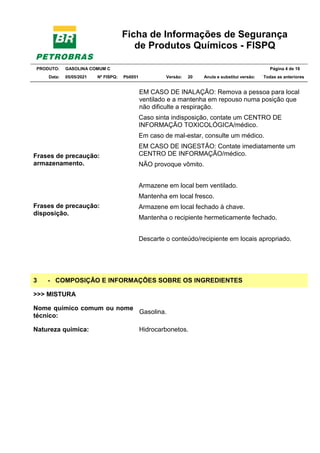 Ficha de Informações de Segurança
de Produtos Químicos - FISPQ
PRODUTO: GASOLINA COMUM C Página 4 de 16
Data: 05/05/2021 Nº FISPQ: Pb0051 Versão: 20 Anula e substitui versão: T Todas as anteriores
Frases de precaução:
armazenamento.
Frases de precaução:
disposição.
EM CASO DE INALAÇÃO: Remova a pessoa para local
ventilado e a mantenha em repouso numa posição que
não dificulte a respiração.
Caso sinta indisposição, contate um CENTRO DE
INFORMAÇÃO TOXICOLÓGICA/médico.
Em caso de mal-estar, consulte um médico.
EM CASO DE INGESTÃO: Contate imediatamente um
CENTRO DE INFORMAÇÃO/médico.
NÃO provoque vômito.
Armazene em local bem ventilado.
Mantenha em local fresco.
Armazene em local fechado à chave.
Mantenha o recipiente hermeticamente fechado.
Descarte o conteúdo/recipiente em locais apropriado.
3 - COMPOSIÇÃO E INFORMAÇÕES SOBRE OS INGREDIENTES
>>> MISTURA
Nome químico comum ou nome
técnico:
Gasolina.
Natureza química: Hidrocarbonetos.
 