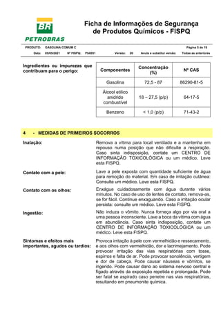Ficha de Informações de Segurança
de Produtos Químicos - FISPQ
PRODUTO: GASOLINA COMUM C Página 5 de 16
Data: 05/05/2021 Nº FISPQ: Pb0051 Versão: 20 Anula e substitui versão: T Todas as anteriores
Ingredientes ou impurezas que
contribuam para o perigo: Componentes
Concentração
(%)
Nº CAS
Gasolina 72,5 - 87 86290-81-5
Álcool etílico
anidrido
combustível
18 – 27,5 (p/p) 64-17-5
Benzeno < 1,0 (p/p) 71-43-2
4 - MEDIDAS DE PRIMEIROS SOCORROS
Inalação: Remova a vítima para local ventilado e a mantenha em
repouso numa posição que não dificulte a respiração.
Caso sinta indisposição, contate um CENTRO DE
INFORMAÇÃO TOXICOLÓGICA ou um médico. Leve
esta FISPQ.
Contato com a pele: Lave a pele exposta com quantidade suficiente de água
para remoção do material. Em caso de irritação cutânea:
Consulte um médico. Leve esta FISPQ.
Contato com os olhos: Enxágue cuidadosamente com água durante vários
minutos. No caso de uso de lentes de contato, remova-as,
se for fácil. Continue enxaguando. Caso a irritação ocular
persista: consulte um médico. Leve esta FISPQ.
Ingestão: Não induza o vômito. Nunca forneça algo por via oral a
uma pessoa inconsciente. Lave a boca da vítima com água
em abundância. Caso sinta indisposição, contate um
CENTRO DE INFORMAÇÃO TOXICOLÓGICA ou um
médico. Leve esta FISPQ.
Sintomas e efeitos mais
importantes, agudos ou tardios:
Provoca irritação à pele com vermelhidão e ressecamento,
e aos olhos com vermelhidão, dor e lacrimejamento. Pode
provocar irritação das vias respiratórias com tosse,
espirros e falta de ar. Pode provocar sonolência, vertigem
e dor de cabeça. Pode causar náuseas e vômitos, se
ingerido. Pode causar dano ao sistema nervoso central e
fígado através da exposição repetida e prolongada. Pode
ser fatal se aspirado caso penetre nas vias respiratórias,
resultando em pneumonite química.
 