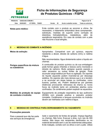 Ficha de Informações de Segurança
de Produtos Químicos - FISPQ
PRODUTO: GASOLINA COMUM C Página 6 de 16
Data: 05/05/2021 Nº FISPQ: Pb0051 Versão: 20 Anula e substitui versão: T Todas as anteriores
Notas para médico: Evite contato com o produto ao socorrer a vítima. Se
necessário, o tratamento sintomático deve compreender,
sobretudo, medidas de suporte como correção de
distúrbios hidroeletrolíticos, metabólicos, além de
assistência respiratória. Em caso de contato com a pele
não friccione o local atingido.
5 - MEDIDAS DE COMBATE A INCÊNDIO
Meios de extinção: Apropriados: Compatível com pó químico, espuma
resistente a álcool, dióxido de carbono (CO2) e neblina
d’água.
Não recomendados: Água diretamente sobre o líquido em
chamas.
Perigos específicos da mistura
ou substância:
A combustão do produto químico ou de sua embalagem
pode formar gases irritantes e tóxicos como monóxido e
dióxido de carbono. Muito perigoso quando exposto a
calor excessivo ou outras fontes de ignição. Pode
acumular carga estática por fluxo ou agitação. Os vapores
do líquido aquecido podem incendiar-se por descarga
estática. Os vapores são mais densos que o ar e tendem
a se acumular em áreas baixas ou confinadas, como
bueiros, porões, etc. Podem deslocar-se por grandes
distâncias provocando retrocesso da chama ou novos
focos de incêndio tanto em ambientes abertos como
confinados. Os contêineres podem explodir se aquecidos.
Medidas de proteção da equipe
de combate a incêndio:
Equipamento de proteção respiratória do tipo autônomo
(SCBA) com pressão positiva e vestuário protetor
completo. Contêineres e tanques envolvidos no incêndio
devem ser resfriados com neblina d’água.
6 - MEDIDAS DE CONTROLE PARA DERRAMAMENTO OU VAZAMENTO
Precauções pessoais
Para o pessoal que não faz parte
dos serviços de emergência:
Isole o vazamento de fontes de ignição. Impeça fagulhas
ou chamas. Não fume. Evacuar a área, num raio de 300
metros. Não toque nos recipientes danificados ou no
material derramado sem o uso de vestimentas adequadas.
Evite inalação, contato com os olhos e com a pele. Utilize
 
