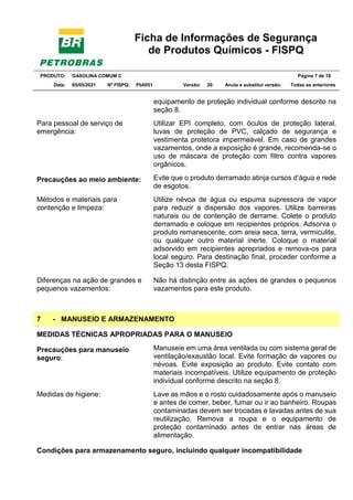 Ficha de Informações de Segurança
de Produtos Químicos - FISPQ
PRODUTO: GASOLINA COMUM C Página 7 de 16
Data: 05/05/2021 Nº FISPQ: Pb0051 Versão: 20 Anula e substitui versão: T Todas as anteriores
equipamento de proteção individual conforme descrito na
seção 8.
Para pessoal de serviço de
emergência:
Utilizar EPI completo, com óculos de proteção lateral,
luvas de proteção de PVC, calçado de segurança e
vestimenta protetora impermeável. Em caso de grandes
vazamentos, onde a exposição é grande, recomenda-se o
uso de máscara de proteção com filtro contra vapores
orgânicos.
Precauções ao meio ambiente: Evite que o produto derramado atinja cursos d’água e rede
de esgotos.
Métodos e materiais para
contenção e limpeza:
Utilize névoa de água ou espuma supressora de vapor
para reduzir a dispersão dos vapores. Utilize barreiras
naturais ou de contenção de derrame. Colete o produto
derramado e coloque em recipientes próprios. Adsorva o
produto remanescente, com areia seca, terra, vermiculite,
ou qualquer outro material inerte. Coloque o material
adsorvido em recipientes apropriados e remova-os para
local seguro. Para destinação final, proceder conforme a
Seção 13 desta FISPQ.
Diferenças na ação de grandes e
pequenos vazamentos:
Não há distinção entre as ações de grandes e pequenos
vazamentos para este produto.
7 - MANUSEIO E ARMAZENAMENTO
MEDIDAS TÉCNICAS APROPRIADAS PARA O MANUSEIO
Precauções para manuseio
seguro:
Manuseie em uma área ventilada ou com sistema geral de
ventilação/exaustão local. Evite formação de vapores ou
névoas. Evite exposição ao produto. Evite contato com
materiais incompatíveis. Utilize equipamento de proteção
individual conforme descrito na seção 8.
Medidas de higiene: Lave as mãos e o rosto cuidadosamente após o manuseio
e antes de comer, beber, fumar ou ir ao banheiro. Roupas
contaminadas devem ser trocadas e lavadas antes de sua
reutilização. Remova a roupa e o equipamento de
proteção contaminado antes de entrar nas áreas de
alimentação.
Condições para armazenamento seguro, incluindo qualquer incompatibilidade
 