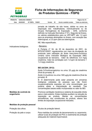 Ficha de Informações de Segurança
de Produtos Químicos - FISPQ
PRODUTO: GASOLINA COMUM C Página 9 de 16
Data: 05/05/2021 Nº FISPQ: Pb0051 Versão: 20 Anula e substitui versão: T Todas as anteriores
jornada de trabalho de oito horas, obtida na zona de
respiração dos trabalhadores, individualmente ou de
Grupos Homogêneos de Exposição - GHE, conforme
definido na Instrução Normativa nº 01). Segundo tal Anexo,
os valores estabelecidos para os VRT-MPT são 1,0 ppm
para as empresas abrangidas no Anexo, com exceção das
siderúrgicas, e 2,5 ppm para as siderúrgicas.
NE: Não especificado.
Indicadores biológicos: - Benzeno:
A Portaria nº 34, de 20 de dezembro de 2001, do
MTE/SIT/DSST, regulamentou por meio da divulgação de
protocolo para utilização do ácido trans,trans-mucônico
urinário como Indicador Biológico da Exposição (IBE)
ocupacional ao benzeno. Valor de referência: 0,5 mg/g
creatinina. Valor de correlação com 1,0 ppm de benzeno =
1,4 mg/g creatinina.
BEI (ACGIH, 2012):
Ácido S-Fenilmercaptúrico na urina: 25 µg/g de creatinina
(final da jornada). B
Ácido t,t-mucônico na urina: 500 µg/g de creatinina (final da
jornada). B
B: O determinante pode estar presente em amostras
biológicas coletadas de pessoas que não foram
ocupacionalmente expostas em uma concentração que
poderia afetar a interpretação do resultado. Tais
concentrações basais estão incorporadas no valor do BEI.
Medidas de controle de
engenharia:
Promova ventilação mecânica e sistema de exaustão direta
para o meio exterior. Estas medidas auxiliam na redução da
exposição ao produto. Manter as concentrações
atmosféricas, dos constituintes do produto, abaixo dos
limites de exposição ocupacional indicados.
Medidas de proteção pessoal
Proteção dos olhos: Óculos de proteção lateral.
Proteção da pele e corpo: Para medidas de controle de derramamento ou vazamento,
utilizar luvas de proteção de PVC e vestimenta de proteção
adequada de material impermeável.
 