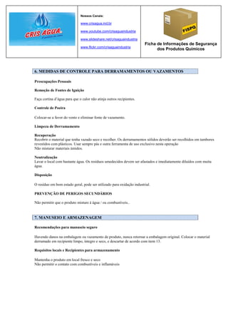 Nossos Canais:

                              www.crisagua.ind.br

                              www.youtube.com/crisaguaindustria

                              www.slideshare.net/crisaguaindustria
                                                                       Ficha de Informações de Segurança
                              www.flickr.com/crisaguaindustria
                                                                             dos Produtos Químicos




6. MEDIDAS DE CONTROLE PARA DERRAMAMENTOS OU VAZAMENTOS

Preocupações Pessoais

Remoção de Fontes de Ignição

Faça cortina d’água para que o calor não atinja outros recipientes.

Controle de Poeira

Colocar-se a favor do vento e eliminar fonte de vazamento.

Limpeza de Derramamento

Recuperação
Recobrir o material que tenha vazado seco e recolher. Os derramamentos sólidos deverão ser recolhidos em tambores
revestidos com plásticos. Usar sempre pás e outra ferramenta de uso exclusivo nesta operação
Não misturar materiais úmidos.

Neutralização
Lavar o local com bastante água. Os resíduos umedecidos devem ser afastados e imediatamente diluídos com muita
água.

Disposição

O resíduo em bom estado geral, pode ser utilizado para oxidação industrial.

PREVENÇÃO DE PERIGOS SECUNDÁRIOS

Não permitir que o produto misture à água / ou combustíveis..


7. MANUSEIO E ARMAZENAGEM

Recomendações para manuseio seguro

Havendo danos na embalagem ou vazamento de produto, nunca retornar a embalagem original. Colocar o material
derramado em recipiente limpo, íntegro e seco, e descartar de acordo com item 13.

Requisitos locais e Recipientes para armazenamento

Mantenha o produto em local fresco e seco
Não permitir o contato com combustíveis e inflamáveis
 