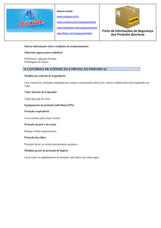 Nossos Canais:

                                www.crisagua.ind.br

                                www.youtube.com/crisaguaindustria

                                www.slideshare.net/crisaguaindustria
                                                                       Ficha de Informações de Segurança
                                www.flickr.com/crisaguaindustria
                                                                             dos Produtos Químicos


Outras informações sobre condições de armazenamento

Materiais seguros para embalem

Polietileno e algumas blendas
Embalagens de metais

8. CONTROLE DE EXPOSIÇÃO E PROTEÇÃO INDIVIDUAL

Medidas de controle de Engenharia

Usar sistema de ventilação adequada para manter concentração abaixo dos valores estabelecidos pela legislação em
vigor.

Valor máximo de Exposição

5 ppm para gás de cloro

Equipamento de proteção individual (EPI):

Proteção respiratória

Com cartucho para Gases Ácidos

Proteção da pele e do corpo

Roupas e botas impermeáveis

Proteção dos olhos

Proteção facial ou óculos para produtos químicos

Medidas gerais de proteção de higiene

Lavar todos os equipamentos de proteção individual com muita água.
 