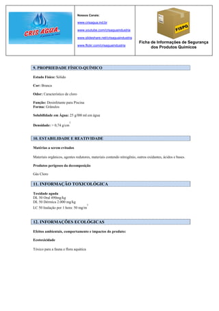 Nossos Canais:

                                www.crisagua.ind.br

                                www.youtube.com/crisaguaindustria

                                www.slideshare.net/crisaguaindustria
                                                                        Ficha de Informações de Segurança
                                www.flickr.com/crisaguaindustria
                                                                              dos Produtos Químicos




9. PROPRIEDADE FÍSICO-QUÍMICO

Estado Físico: Sólido

Cor: Branca

Odor: Característico de cloro

Função: Desinfetante para Piscina
Forma: Grânulos

Solubilidade em Água: 25 g/l00 ml em água
                        3
Densidade: > 0,74 g/cm


10. ESTABILIDADE E REATIVIDADE

Matérias a serem evitados

Materiais orgânicos, agentes redutores, materiais contendo nitrogênio, outros oxidantes, ácidos e bases.

Produtos perigosos da decomposição

Gás Cloro

11. INFORMAÇÃO TOXICOLÓGICA

Toxidade aguda
DL 50 Oral 490mg/kg
DL 50 Dérmica 2.000 mg/kg
                                       3
LC 50 Inalação por 1 hora: 50 mg/m


12. INFORMAÇÕES ECOLÓGICAS

Efeitos ambientais, comportamento e impactos do produto:

Ecotoxicidade

Tóxico para a fauna e flora aquática
 
