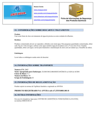Nossos Canais:

                              www.crisagua.ind.br

                              www.youtube.com/crisaguaindustria

                              www.slideshare.net/crisaguaindustria
                                                                        Ficha de Informações de Segurança
                              www.flickr.com/crisaguaindustria
                                                                              dos Produtos Químicos




13. CONSIDERAÇÕES SOBRE DESCARTE E TRATAMENTO

Produto
Usar como fonte de cloro em tratamento de água de piscina ou como oxidante de efluentes.

Resíduos

Produtos contaminados devem ser separados e diluídos com muita água. Para pequenas quantidades contaminadas, diluir
cada 35g em 1 litro de água e utilizar como água sanitária (água de lavadeira com 2,1% de cloro livre). Grandes
quantidades, diluir com água e enviar para tratamento e neutralização do cloro com um redutor (p.e. bissulfito de sódio).


Embalagens

Lavar todas as embalagens usadas antes de descartar




14. INFORMAÇÕES SOBRE TRANSPORTE

Numero UN: 2465
Nome Apropriado para Embarque: ÁCIDO DICLOROISOCIANÚRICO ou SAIS de ACIDO
Classe de Risco: 5.1
Numero de Risco: 50
Grupo de Embalagem: II

15. INFORMAÇÕES DE REGULAMENTAÇÃO

Produto sujeito às normas da Vigilância Sanitária e registrado na ANVISA

PRODUTO REGISTRADO NA ANVISA sob nº3.3519.0001.001-0

16. OUTRAS INFORMAÇÕES

Em caso de emergência, ligue para: CENTRO DE ASSISTÊNCIA TOXICOLÓGICA (CEATOX)
no telefone 0800-0148110.
 