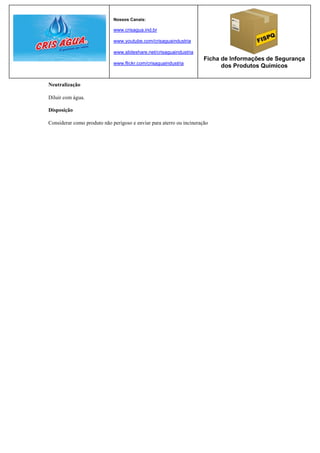 Nossos Canais:

                             www.crisagua.ind.br

                             www.youtube.com/crisaguaindustria

                             www.slideshare.net/crisaguaindustria
                                                                      Ficha de Informações de Segurança
                             www.flickr.com/crisaguaindustria
                                                                            dos Produtos Químicos


Neutralização

Diluir com água.

Disposição

Considerar como produto não perigoso e enviar para aterro ou incineração
 