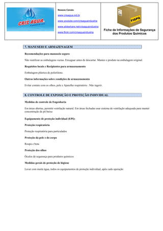 Nossos Canais:

                              www.crisagua.ind.br

                              www.youtube.com/crisaguaindustria

                              www.slideshare.net/crisaguaindustria
                                                                           Ficha de Informações de Segurança
                              www.flickr.com/crisaguaindustria
                                                                                 dos Produtos Químicos



7. MANUSEIO E ARMAZENAGEM

Recomendações para manuseio seguro

Não reutilizar as embalagens vazias. Enxaguar antes de descartar. Manter o produto na embalagem original.

Requisitos locais e Recipientes para armazenamento

Embalagem plástica de polietileno.

Outras informações sobre condições de armazenamento

Evitar contato com os olhos, pele e Aparelho respiratório . Não ingerir.


8. CONTROLE DE EXPOSIÇÃO E PROTEÇÃO INDIVIDUAL

Medidas de controle de Engenharia

Em áreas abertas, permitir ventilação natural. Em áreas fechadas usar sistema de ventilação adequada para manter
concentração de pó baixa

Equipamento de proteção individual (EPI):

Proteção respiratória

Proteção respiratória para particulados

Proteção da pele e do corpo

Roupa e bota

Proteção dos olhos

Óculos de segurança para produtos químicos

Medidas gerais de proteção de higiene

Lavar com muita água, todos os equipamentos de proteção individual, após cada operação
 