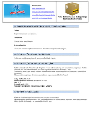 Nossos Canais:

                              www.crisagua.ind.br

                              www.youtube.com/crisaguaindustria

                              www.slideshare.net/crisaguaindustria
                                                                        Ficha de Informações de Segurança
                              www.flickr.com/crisaguaindustria
                                                                              dos Produtos Químicos



13. CONSIDERAÇÕES SOBRE DESCARTE E TRATAMENTO

Produto

Reaproveitamento em novo processo.

Embalagens

Enxaguar todas as embalagens.

Restos de Produto

Utilizar para aumentar o pH de outros resíduos. Descartar como produto não perigoso.


14. INFORMAÇÕES SOBRE TRANSPORTE
Produto não considerado perigoso de acordo com legislação vigente..


15. INFORMAÇÕES DE REGULAMENTAÇÃO

Produto controlado pela Polícia Civil. É obrigatório possuir cadastro e licença para comercializar este produto. Produto
controlado pela Polícia Federal apenas em caso de exportação para Bolívia, Colômbia e Peru.
É obrigatório, nesses casos, possuir cadastro, licença e emitir mapas mensais para fabricar, transportar e comercializar
este produto.
Tabela com informações que devem ser reportadas nos mapas mensais à Polícia Federal:

Código NCM: 2836.30.00
Produto Químico Controlado: Bicarbonato de Sódio
Teor: 99%
Densidade kg/L: 1,000
PRODUTO ISENTO CONFORME LEI 6.360/76


16. OUTRAS INFORMAÇÕES


Produto de uso restrito a piscinas utilizado como elevador de alcalinidade.
O Cris Elevador de Alcalinidade serve para ajustar a alcalinidade da água da piscina impedindo, assim, variações no pH.
A faixa ideal de alcalinidade a ser mantida é de 80 a 120 ppm.
 
