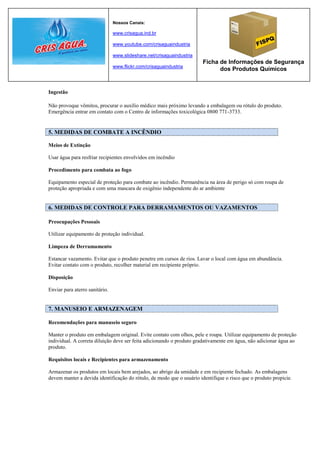 Nossos Canais:

                                www.crisagua.ind.br

                                www.youtube.com/crisaguaindustria

                                www.slideshare.net/crisaguaindustria
                                                                       Ficha de Informações de Segurança
                                www.flickr.com/crisaguaindustria
                                                                             dos Produtos Químicos


Ingestão

Não provoque vômitos, procurar o auxílio médico mais próximo levando a embalagem ou rótulo do produto.
Emergência entrar em contato com o Centro de informações toxicológica 0800 771-3733.


5. MEDIDAS DE COMBATE A INCÊNDIO

Meios de Extinção

Usar água para resfriar recipientes envolvidos em incêndio

Procedimento para combata ao fogo

Equipamento especial de proteção para combate ao incêndio. Permanência na área de perigo só com roupa de
proteção apropriada e com uma mascara de oxigênio independente do ar ambiente


6. MEDIDAS DE CONTROLE PARA DERRAMAMENTOS OU VAZAMENTOS

Preocupações Pessoais

Utilizar equipamento de proteção individual.

Limpeza de Derramamento

Estancar vazamento. Evitar que o produto penetre em cursos de rios. Lavar o local com água em abundância.
Evitar contato com o produto, recolher material em recipiente próprio.

Disposição

Enviar para aterro sanitário.


7. MANUSEIO E ARMAZENAGEM

Recomendações para manuseio seguro

Manter o produto em embalagem original. Evite contato com olhos, pele e roupa. Utilizar equipamento de proteção
individual. A correta diluição deve ser feita adicionando o produto gradativamente em água, não adicionar água ao
produto.

Requisitos locais e Recipientes para armazenamento

Armazenar os produtos em locais bem arejados, ao abrigo da umidade e em recipiente fechado. As embalagens
devem manter a devida identificação do rótulo, de modo que o usuário identifique o risco que o produto propicie.
 