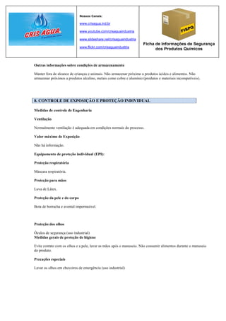 Nossos Canais:

                              www.crisagua.ind.br

                              www.youtube.com/crisaguaindustria

                              www.slideshare.net/crisaguaindustria
                                                                     Ficha de Informações de Segurança
                              www.flickr.com/crisaguaindustria
                                                                           dos Produtos Químicos


Outras informações sobre condições de armazenamento

Manter fora de alcance de crianças e animais. Não armazenar próximo a produtos ácidos e alimentos. Não
armazenar próximos a produtos alcalino, metais como cobre e alumínio (produtos e materiais incompatíveis).




8. CONTROLE DE EXPOSIÇÃO E PROTEÇÃO INDIVIDUAL

Medidas de controle de Engenharia

Ventilação

Normalmente ventilação é adequada em condições normais do processo.

Valor máximo de Exposição

Não há informação.

Equipamento de proteção individual (EPI):

Proteção respiratória

Mascara respiratória.

Proteção para mãos

Luva de Látex.

Proteção da pele e do corpo

Bota de borracha e avental impermeável.



Proteção dos olhos

Óculos de segurança (uso industrial)
Medidas gerais de proteção de higiene

Evite contato com os olhos e a pele, lavar as mãos após o manuseio. Não consumir alimentos durante o manuseio
do produto.

Precações especiais

Lavar os olhos em chuveiros de emergência (uso industrial)
 