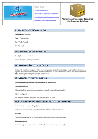 Nossos Canais:

                             www.crisagua.ind.br

                             www.youtube.com/crisaguaindustria

                             www.slideshare.net/crisaguaindustria
                                                                      Ficha de Informações de Segurança
                             www.flickr.com/crisaguaindustria
                                                                            dos Produtos Químicos




9. PROPRIEDADE FÍSICO-QUÍMICO

Estado Físico: Liquido

Odor: Característico

Cor: Verde Azulado

pH: 7,3 a 7,8


10. ESTABILIDADE E REATIVIDADE

Condições a serem evitadas

Exposição ao Sol forte aquecimento


11. INFORMAÇÃO TOXICOLÓGICA

Em caso de contato com a pele e olhos provoca ligeira irritação, lavar com água em abundância. Em caso de
ingestão provoca náuseas e vômito, procurar um médico, se possível mostrar o rótulo. Não provocar vômito
Após inalação provoca ligeira irritação nas mucosas.

12. INFORMAÇÕES ECOLÓGICAS

Efeitos ambientais, comportamento e impactos do produto:

Impacto Ambiental

Efeito prejudicial nos organismos aquáticos (quando em grande quantidade).

Danos ecológicos

Não permita a entrada do liquido em águas residuais ou solos.

13. CONSIDERAÇÕES SOBRE DESCARTE E TRATAMENTO

Método de tratamento e disposição

Disposição de acordo com as regulamentações federais, estaduais e locais.

Produto

Encaminhar para estação de tratamento de efluentes adequada ou incineração.

Resto de produto

Encaminhar para estação de tratamento de efluentes adequada ou incineração.
 