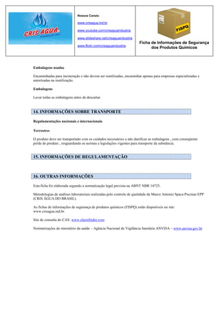 Nossos Canais:

                             www.crisagua.ind.br

                             www.youtube.com/crisaguaindustria

                             www.slideshare.net/crisaguaindustria
                                                                     Ficha de Informações de Segurança
                             www.flickr.com/crisaguaindustria
                                                                           dos Produtos Químicos



Embalagens usadas

Encaminhadas para incineração e não devem ser reutilizadas, encaminhar apenas para empresas especializadas e
autorizadas na reutilização.

Embalagens

Lavar todas as embalagens antes de descartar.


14. INFORMAÇÕES SOBRE TRANSPORTE

Regulamentações nacionais e internacionais

Terrestres

O produto deve ser transportado com os cuidados necessários a não danificar as embalagens , com conseqüente
perda do produto , resguardando as normas e legislações vigentes para transporte da substância.


15. INFORMAÇÕES DE REGULAMENTAÇÃO



16. OUTRAS INFORMAÇÕES

Esta ficha foi elaborada segundo a normatização legal prevista na ABNT NBR 14725.

Metodologias de análises laboratoriais realizadas pelo controle de qualidade da Marco Antonio Spaca Piscinas EPP
(CRIS ÁGUA DO BRASIL).

As fichas de informações de segurança de produtos químicos (FISPQ) estão disponíveis no site:
www.crisagua.ind.br.

Site de consulta do CAS: www.chemfinder.com

Normatizações do ministério da saúde – Agência Nacional de Vigilância Sanitária ANVISA – www.anvisa.gov.br
 