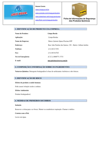 Nossos Canais:

                              www.crisagua.ind.br

                              www.youtube.com/crisaguaindustria

                              www.slideshare.net/crisaguaindustria
                                                                        Ficha de Informações de Segurança
                              www.flickr.com/crisaguaindustria
                                                                              dos Produtos Químicos



1. IDENTIFICAÇÃO DO PRODUTO E DA EMPRESA

Nome do Produto:                               Limpa Borda

Aplicação:                                      Limpa Bordas

Nome da Empresa:                                Marco Antonio Spaca Piscinas EPP

Endereço:                                       Rua: João Paulino dos Santos, 150 – Bairro: Atibaia Jardim.

Telefone:                                       (11) 4412-7291

Fax:                                            (11) 4418-4763

Tel. de Emergência:                             (C.C.I.) 0800771 3733

E–mail:                                        mas.piscinas@terra.com.br


2. COMPOSIÇÃO E INFORMAÇÃO SOBRE OS INGREDIENTES

Natureza Química: Detergente biodegradável a base de surfactantes Aniônicos e não iônicos.



3. IDENTIFICAÇÃO DE RISCO

Efeitos do produto a saúde humana

Pode causar irritação ocular e cutânea.

Efeitos Ambientais

Produto biodegradável.


4. MEDIDAS DE PRIMEIROS SOCORROS

Inalação

Remover a vítima para o ar fresco. Manter ou restabelecer respiração. Chamar o médico.

Contato com a Pele

Lavar com água.
 