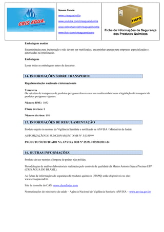 Nossos Canais:

                              www.crisagua.ind.br

                              www.youtube.com/crisaguaindustria

                              www.slideshare.net/crisaguaindustria
                                                                      Ficha de Informações de Segurança
                              www.flickr.com/crisaguaindustria
                                                                            dos Produtos Químicos


Embalagens usadas

Encaminhadas para incineração e não devem ser reutilizadas, encaminhar apenas para empresas especializadas e
autorizadas na reutilização.

Embalagens

Lavar todas as embalagens antes de descartar.


14. INFORMAÇÕES SOBRE TRANSPORTE

Regulamentações nacionais e internacionais

Terrestres
Os veículos de transportes de produtos perigosos devem estar em conformidade com a legislação de transporte de
produtos perigosos vigentes.

Número ONU: 1052

Classe de risco: 8

Número de risco: 886

15. INFORMAÇÕES DE REGULAMENTAÇÃO

Produto sujeito às normas da Vigilância Sanitária e notificado na ANVISA / Ministério da Saúde.

AUTORIZAÇÃO DE FUNCIONAMENTO MS Nº 3.03519.9

PRODUTO NOTIFICADO NA ANVISA SOB Nº 25351.109530/2011-24


16. OUTRAS INFORMAÇÕES

Produto de uso restrito a limpeza de pedras não polidas.

Metodologias de análises laboratoriais realizadas pelo controle de qualidade da Marco Antonio Spaca Piscinas EPP
(CRIS ÁGUA DO BRASIL).

As fichas de informações de segurança de produtos químicos (FISPQ) estão disponíveis no site:
www.crisagua.ind.br.

Site de consulta do CAS: www.chemfinder.com

Normatizações do ministério da saúde – Agência Nacional de Vigilância Sanitária ANVISA – www.anvisa.gov.br
 