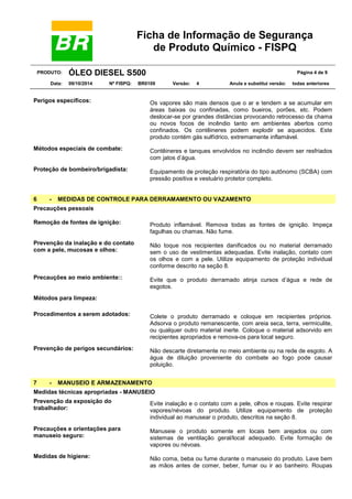 Ficha de Informação de Segurança
de Produto Químico - FISPQ
PRODUTO: ÓLEO DIESEL S500 Página 4 de 9
Data: 09/10/2014 Nº FISPQ: BR0109 Versão: 4 Anula e substitui versão: todas anteriores
Perigos específicos: Os vapores são mais densos que o ar e tendem a se acumular em
áreas baixas ou confinadas, como bueiros, porões, etc. Podem
deslocar-se por grandes distâncias provocando retrocesso da chama
ou novos focos de incêndio tanto em ambientes abertos como
confinados. Os contêineres podem explodir se aquecidos. Este
produto contém gás sulfídrico, extremamente inflamável.
Métodos especiais de combate: Contêineres e tanques envolvidos no incêndio devem ser resfriados
com jatos d’água.
Proteção de bombeiro/brigadista: Equipamento de proteção respiratória do tipo autônomo (SCBA) com
pressão positiva e vestuário protetor completo.
6 - MEDIDAS DE CONTROLE PARA DERRAMAMENTO OU VAZAMENTO
Precauções pessoais
Remoção de fontes de ignição: Produto inflamável. Remova todas as fontes de ignição. Impeça
fagulhas ou chamas. Não fume.
Prevenção da inalação e do contato
com a pele, mucosas e olhos:
Não toque nos recipientes danificados ou no material derramado
sem o uso de vestimentas adequadas. Evite inalação, contato com
os olhos e com a pele. Utilize equipamento de proteção individual
conforme descrito na seção 8.
Precauções ao meio ambiente:: Evite que o produto derramado atinja cursos d’água e rede de
esgotos.
Métodos para limpeza:
Procedimentos a serem adotados: Colete o produto derramado e coloque em recipientes próprios.
Adsorva o produto remanescente, com areia seca, terra, vermiculite,
ou qualquer outro material inerte. Coloque o material adsorvido em
recipientes apropriados e remova-os para local seguro.
Prevenção de perigos secundários: Não descarte diretamente no meio ambiente ou na rede de esgoto. A
água de diluição proveniente do combate ao fogo pode causar
poluição.
7 - MANUSEIO E ARMAZENAMENTO
Medidas técnicas apropriadas - MANUSEIO
Prevenção da exposição do
trabalhador:
Evite inalação e o contato com a pele, olhos e roupas. Evite respirar
vapores/névoas do produto. Utilize equipamento de proteção
individual ao manusear o produto, descritos na seção 8.
Precauções e orientações para
manuseio seguro:
Manuseie o produto somente em locais bem arejados ou com
sistemas de ventilação geral/local adequado. Evite formação de
vapores ou névoas.
Medidas de higiene: Não coma, beba ou fume durante o manuseio do produto. Lave bem
as mãos antes de comer, beber, fumar ou ir ao banheiro. Roupas
 