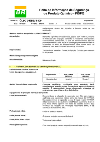 Ficha de Informação de Segurança
de Produto Químico - FISPQ
PRODUTO: ÓLEO DIESEL S500 Página 5 de 9
Data: 09/10/2014 Nº FISPQ: BR0109 Versão: 4 Anula e substitui versão: todas anteriores
contaminadas devem ser trocadas e lavadas antes de sua
reutilização.
Medidas técnicas apropriadas – ARMAZENAMENTO
Apropriadas: Mantenha o produto em local fresco, seco e bem ventilado, distante
de fontes de calor e ignição. Mantenha os recipientes bem fechados
e devidamente identificados. O local de armazenamento deve ter
piso impermeável e com dique de contenção para reter em caso de
vazamento. O local de armazenamento deve conter bacia de
contenção para reter o produto, em caso de vazamento.
Inapropriadas: Temperaturas elevadas. Fontes de ignição. Contato com materiais
incompatíveis.
Materiais seguros para embalagens
Recomendados: Não especificado.
8 - CONTROLE DE EXPOSIÇÃO E PROTEÇÃO INDIVIDUAL
Parâmetros de controle específicos
Limite de exposição ocupacional:
Ingredientes TLV – TWA
(ACGIH)
TLV – STEL
(ACGIH)
Névoa de óleo 5mg/m
3
10mg/m
3
Medida de controle de engenharia: Promova ventilação combinada com exaustão local,
especialmente quando ocorrer formação de vapores/névoas do
produto. É recomendado tornar disponíveis chuveiros de
emergência e lava olhos na área de trabalho.
Equipamento de proteção individual apropriado
Proteção respiratória: Recomenda-se a utilização de respirador com filtro para vapores
orgânicos para exposições médias acima da metade do TLV-TWA.
Nos casos em que a exposição exceda 3 vezes o valor TLV-TWA,
utilize respirador do tipo autônomo (SCBA) com suprimento de ar, de
peça facial inteira, operado em modo de pressão positiva. Siga
orientação do Programa de Prevenção Respiratória (PPR), 3ª ed.
São Paulo: Fundacentro, 2002.
Proteção das mãos: Luvas de proteção de PVC.
Proteção dos olhos: Óculos de proteção com proteção lateral.
Proteção da pele e corpo: Vestimenta impermeável.
Precauções especiais: Evite usar lentes de contato enquanto manuseia este produto.
 