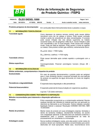 Ficha de Informação de Segurança
de Produto Químico - FISPQ
PRODUTO: ÓLEO DIESEL S500 Página 7 de 9
Data: 09/10/2014 Nº FISPQ: BR0109 Versão: 4 Anula e substitui versão: todas anteriores
Produtos perigosos da decomposição:
Em combustão libera hidrocarbonetos leves e pesados e coque.
11 - INFORMAÇÕES TOXICOLÓGICAS
Toxicidade aguda: Como depressor do sistema nervoso central, pode causar efeitos
narcóticos como dor de cabeça e tontura. Pode causar confusão
mental e perda de consciência em altas concentrações. O produto
pode causar irritação das vias aéreas superiores se inalado
causando tosse, dor de garganta e falta de ar. Causa irritação a pele
com vermelhidão e dor no local atingido. Pode causar leve irritação
ocular. Pode ser fatal se aspirado. Pode causar a morte se ingerido
ou inalado. Este produto contém gás sulfídrico, extremamente tóxico.
DL50(oral, ratos): > 7500 mg/kg
DL50 (dérmica, coelhos): > 4100 mg/kg
Toxicidade crônica: Pode causar dermatite após contato repetido e prolongado com a
pele.
Efeitos específicos: Carcinogenicidade: Possível carcinógeno humano (Grupo 2B -
IARC).
12 - INFORMAÇÕES ECOLÓGICAS
Efeitos ambientais, comportamentos e impactos do produto
Ecotoxicidade: Em caso de grandes derramamentos o produto pode ser perigoso
para o meio ambiente devido à possível formação de uma película
do produto na superfície da água diminuindo os níveis de oxigênio
dissolvido.
Persistência e degradabilidade: É esperada baixa degradação e alta persistência.
Potencial bioacumulativo: É esperado potencial de bioacumulação em organismos aquáticos.
Log kow: 7,22 (dado estimado).
13 - CONSIDERAÇÕES SOBRE TRATAMENTO E DISPOSIÇÃO
Métodos recomendados para tratamento e disposição aplicados ao
Produto: Evite a exposição ocupacional ou a contaminação ambiental. Recicle
qualquer parcela não utilizada do material para seu uso aprovado ou
retorná-lo ao fabricante ou ao fornecedor. Outros métodos consultar
legislação federal e estadual: Resolução CONAMA 005/1993, NBR
10.004/2004.
Restos de produtos: Manter restos do produto em suas embalagens originais, fechadas e
dentro de tambores metálicos, devidamente fechados, de acordo
com a legislação aplicável. O descarte deve ser realizado conforme o
estabelecido para o produto, recomendando-se as rotas de
processamento em cimenteiras e a incineração.
Embalagem usada: Nunca reutilize embalagens vazias, pois elas podem conter restos do
produto e devem ser mantidas fechadas e encaminhadas para serem
destruídas em local apropriado. Neste caso, recomenda-se envio
 