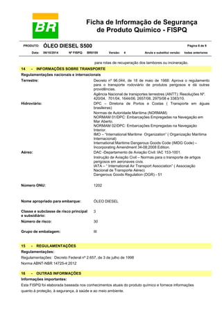 Ficha de Informação de Segurança
de Produto Químico - FISPQ
PRODUTO: ÓLEO DIESEL S500 Página 8 de 9
Data: 09/10/2014 Nº FISPQ: BR0109 Versão: 4 Anula e substitui versão: todas anteriores
para rotas de recuperação dos tambores ou incineração.
14 - INFORMAÇÕES SOBRE TRANSPORTE
Regulamentações nacionais e internacionais
Terrestre: Decreto nº 96.044, de 18 de maio de 1988: Aprova o regulamento
para o transporte rodoviário de produtos perigosos e dá outras
providências.
Agência Nacional de transportes terrestres (ANTT): Resoluções Nº.
420/04, 701/04, 1644/06, 2657/08, 2975/08 e 3383/10.
Hidroviário: DPC – Diretoria de Portos e Costas ( Transporte em águas
brasileiras)
Normas de Autoridade Marítima (NORMAM)
NORMAM 01/DPC: Embarcações Empregadas na Navegação em
Mar Aberto.
NORMAM 02/DPC: Embarcações Empregadas na Navegação
Interior.
IMO – “International Maritime Organization” ( Organização Marítima
Internacional)
International Maritime Dangerous Goods Code (IMDG Code) –
Incorporating Amendment 34-08;2008 Edition.
Aéreo: DAC -Departamento de Aviação Civil: IAC 153-1001.
Instrução de Aviação Civil – Normas para o transporte de artigos
perigosos em aeronaves civis.
IATA – “ International Air Transport Association” ( Associação
Nacional de Transporte Aéreo)
Dangerous Goods Regulation (DGR) - 51
Número ONU: 1202
Nome apropriado para embarque: ÓLEO DIESEL
Classe e subclasse de risco principal
e subsidiário:
3
Número de risco: 30
Grupo de embalagem: III
15 - REGULAMENTAÇÕES
Regulamentações:
Regulamentações: Decreto Federal nº 2.657, de 3 de julho de 1998
Norma ABNT-NBR 14725-4:2012
16 - OUTRAS INFORMAÇÕES
Informações importantes:
Esta FISPQ foi elaborada baseada nos conhecimentos atuais do produto químico e fornece informações
quanto à proteção, à segurança, à saúde e ao meio ambiente.
 