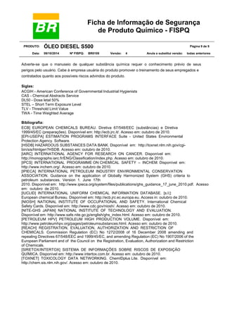 Ficha de Informação de Segurança
de Produto Químico - FISPQ
PRODUTO: ÓLEO DIESEL S500 Página 9 de 9
Data: 09/10/2014 Nº FISPQ: BR0109 Versão: 4 Anula e substitui versão: todas anteriores
Adverte-se que o manuseio de qualquer substância química requer o conhecimento prévio de seus
perigos pelo usuário. Cabe à empresa usuária do produto promover o treinamento de seus empregados e
contratados quanto aos possíveis riscos advindos do produto.
Siglas:
ACGIH - American Conference of Governmental Industrial Hygienists
CAS - Chemical Abstracts Service
DL50 - Dose letal 50%
STEL – Short Term Exposure Level
TLV - Threshold Limit Value
TWA - Time Weighted Average
Bibliografia:
ECB] EUROPEAN CHEMICALS BUREAU. Diretiva 67/548/EEC (substâncias) e Diretiva
1999/45/EC (preparações). Disponível em: http://ecb.jrc.it/. Acesso em: outubro de 2010.
[EPI-USEPA] ESTIMATION PROGRAMS INTERFACE Suite - United States Environmental
Protection Agency. Software.
[HSDB] HAZARDOUS SUBSTANCES DATA BANK. Disponível em: http://toxnet.nlm.nih.gov/cgi-
bin/sis/htmlgen?HSDB. Acesso em: outubro de 2010.
[IARC] INTERNATIONAL AGENCY FOR RESEARCH ON CANCER. Disponível em:
http://monographs.iarc.fr/ENG/Classification/index.php. Acesso em: outubro de 2010.
[IPCS] INTERNATIONAL PROGRAMME ON CHEMICAL SAFETY – INCHEM. Disponível em:
http://www.inchem.org/. Acesso em: outubro de 2010.
[IPIECA] INTERNATIONAL PETROLEUM INDUSTRY ENVIRONMENTAL CONSERVATION
ASSOCIATION. Guidance on the application of Globally Harmonized System (GHS) criteria to
petroleum substances. Version 1. June 17th
2010. Disponível em: http://www.ipieca.org/system/files/publications/ghs_guidance_17_june_2010.pdf. Acesso
em: outubro de 2010.
[IUCLID] INTERNATIONAL UNIFORM CHEMICAL INFORMATION DATABASE. [s.l.]:
European chemical Bureau. Disponível em: http://ecb.jrc.ec.europa.eu. Access in: outubro de 2010.
[NIOSH] NATIONAL INSTITUTE OF OCCUPATIONAL AND SAFETY. International Chemical
Safety Cards. Disponível em: http://www.cdc.gov/niosh/. Acesso em: outubro de 2010.
[NITE-GHS JAPAN] NATIONAL INSTITUTE OF TECHNOLOGY AND EVALUATION.
Disponível em: http://www.safe.nite.go.jp/english/ghs_index.html. Acesso em: outubro de 2010.
[PETROLEUM HPV] PETROLEUM HIGH PRODUCTION VOLUME. Disponível em:
http://www.petroleumhpv.org/pages/petroleumsubstances.html. Acesso em: outubro de 2010.
[REACH] REGISTRATION, EVALUATION, AUTHORIZATION AND RESTRICTION OF
CHEMICALS. Commission Regulation (EC) No 1272/2008 of 16 December 2008 amending and
repealing Directives 67/548/EEC and 1999/45/EC, and amending Regulation (EC) No 1907/2006 of the
European Parliament and of the Council on the Registration, Evaluation, Authorization and Restriction
of Chemicals.
[SIRETOX/INTERTOX] SISTEMA DE INFORMAÇÕES SOBRE RISCOS DE EXPOSIÇÃO
QUÍMICA. Disponível em: http://www.intertox.com.br. Acesso em: outubro de 2010.
[TOXNET] TOXICOLOGY DATA NETWORKING. ChemIDplus Lite. Disponível em:
http://chem.sis.nlm.nih.gov/. Acesso em: outubro de 2010.
 