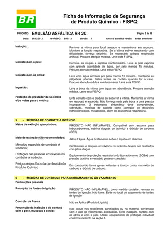 Ficha de Informação de Segurança
de Produto Químico - FISPQ
PRODUTO:
Data:

EMULSÃO ASFÁLTICA RR 2C
08/02/2012

Nº FISPQ:

BR0712

Versão:

Página 3 de 10
1

Anula e substitui versão:

todas anteriores

Inalação:

Remova a vítima para local arejado e mantenha-a em repouso.
Monitore a função respiratória. Se a vítima estiver respirando com
dificuldade, forneça oxigênio. Se necessário aplique respiração
artificial. Procure atenção médica. Leve esta FISPQ.

Contato com a pele:

Remova as roupas e sapatos contaminados. Lave a pele exposta
com grande quantidade de água, por pelo menos 15 minutos.
Procure atenção médica. Leve esta FISPQ.

Contato com os olhos:

Lave com água corrente por pelo menos 15 minutos, mantendo as
pálpebras abertas. Retire lentes de contato quando for o caso.
Procure atenção médica imediatamente. Leve esta FISPQ.

Ingestão:

Lave a boca da vítima com água em abundância. Procure atenção
médica. Leve esta FISPQ.

Proteção do prestador de socorros
e/ou notas para o médico:

Evite contato com o produto ao socorrer a vítima. Mantenha a vítima
em repouso e aquecida. Não forneça nada pela boca a uma pessoa
inconsciente. O tratamento sintomático deve compreender,
sobretudo, medidas de suporte como correção de distúrbios
hidroeletrolíticos, metabólicos, além de assistência respiratória.

5

-

MEDIDAS DE COMBATE A INCÊNDIO

Meios de extinção apropriados:

Meio de extinção não recomendados:

PRODUTO NÃO INFLAMÁVEL, Compatível com espuma para
hidrocarbonetos, neblina d’água, pó químico e dióxido de carbono
(CO2).
Jatos d’água. Água diretamente sobre o líquido em chamas.

Métodos especiais de combate À
Incêndio:

Contêineres e tanques envolvidos no incêndio devem ser resfriados
com jatos d’água.

Proteção das pessoas envolvidas no
combate a incêndio:

Equipamento de proteção respiratória do tipo autônomo (SCBA) com
pressão positiva e vestuário protetor completo.

Perigos específicos da combustão do
Produto Químico

Em combustão forma gases irritantes e tóxicos como monóxido de
carbono e dióxido de carbono.

6

-

MEDIDAS DE CONTROLE PARA DERRAMAMENTO OU VAZAMENTO

Precauções pessoais
Remoção de fontes de ignição:

PRODUTO NÃO INFLAMÁVEL, como medida cautelar, remova as
fontes de ignição. Não fume. Evite no local do vazamento de fontes
de ignição

Controle de Poeira

Não se Aplica (Produto Líquido)

Prevenção da inalação e do contato
com a pele, mucosas e olhos:

Não toque nos recipientes danificados ou no material derramado
sem o uso de vestimentas adequadas. Evite inalação, contato com
os olhos e com a pele. Utilize equipamento de proteção individual
conforme descrito na seção 8.

 