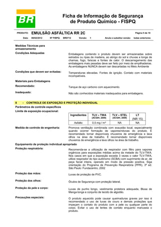 Ficha de Informação de Segurança
de Produto Químico - FISPQ
PRODUTO:
Data:

EMULSÃO ASFÁLTICA RR 2C
08/02/2012

Nº FISPQ:

BR0712

Versão:

Página 5 de 10
1

Anula e substitui versão:

todas anteriores

Medidas Técnicas para
armazenamento
Condições Adequadas

Embalagens contendo o produto devem ser armazenadas sobre
estrados ou ripas de madeira, ao abrigo do sol e chuvas e longe de
chamas, fogo, faíscas e fontes de calor. O descarregamento das
embalagens mais pesadas deve ser feito por meio de empilhadeiras.
As embalagens NUNCA devem ser descartadas no Meio Ambiente

Condições que devem ser evitadas:

Temperaturas elevadas. Fontes de ignição. Contato com materiais
incompatíveis.

Materiais para Embalagens
Recomendado:

Tanque de aço carbono com aquecimento.

Inadequado:

Não são conhecidos materiais inadequados para embalagens.

8

-

CONTROLE DE EXPOSIÇÃO E PROTEÇÃO INDIVIDUAL

Parâmetros de controle específicos
Limite de exposição ocupacional:

Asfalto
Medida de controle de engenharia:

TLV – TWA

TLV – STEL

LT

(ACGIH, 2009)

Ingredientes

(ACGIH, 2009)

(NR 15)

0,5 mg / m³

NA

NA

Promova ventilação combinada com exaustão local, especialmente
quando ocorrer formação de vapores/névoas do produto. É
recomendado tornar disponíveis chuveiros de emergência e lava
olhos na área de trabalho. É recomendado tornar disponíveis
chuveiros de emergência e lava olhos na área de trabalho.

Equipamento de proteção individual apropriado
Proteção respiratória:

Recomenda-se a utilização de respirador com filtro para vapores
orgânicos para exposições médias acima da metade do TLV-TWA.
Nos casos em que a exposição exceda 3 vezes o valor TLV-TWA,
utilize respirador do tipo autônomo (SCBA) com suprimento de ar, de
peça facial inteira, operado em modo de pressão positiva. Siga
orientação do Programa de Prevenção Respiratória (PPR), 3ª ed.
São Paulo: Fundacentro, 2002

Proteção das mãos:

Luvas de proteção de PVC.

Proteção dos olhos:

Óculos de Segurança com proteção lateral.

Proteção da pele e corpo:

Luvas de punho longo, vestimenta protetora adequada, Blusa de
Manga longa e conjunto de tecido de algodão.

Precauções especiais:

O produto aquecido pode causar queimaduras graves por isso é
recomendado o uso de luvas de couro e demais proteções que
impeçam o contato do produto com a pele ou qualquer parte do
corpo. Evitar o uso de lentes de contato enquanto manuseia o
produto.

 