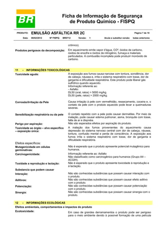 Ficha de Informação de Segurança
de Produto Químico - FISPQ
PRODUTO:
Data:

EMULSÃO ASFÁLTICA RR 2C
08/02/2012

Nº FISPQ:

BR0712

Versão:

Página 7 de 10
1

Anula e substitui versão:

todas anteriores

crômico).
Produtos perigosos da decomposição:

11

Em aquecimento emite vapor d’água, CO², óxidos de carbono,
óxidos de enxofre e óxidos de nitrogênio, fumaça e materiais
particulados. A combustão incompleta pode produzir monóxido de
carbono.

-

INFORMAÇÕES TOXICOLÓGICAS
A exposição aos fumos causa narcose com tontura, sonolência, dor
Toxicidade aguda:
de cabeça, náusea e, irrita o sistema respiratório com tosse, dor de
garganta e dificuldade respiratória. Este produto pode liberar gás
sulfídrico quando aquecido.
Informação referente ao:
- Asfalto:
DL50 (oral, ratos) > 5000 mg/kg.
DL50 (pele, ratos) > 2000 mg/kg.
Corrosão/Irritação da Pele

Causa irritação à pele com vermelhidão, ressecamento, coceira e, o
contato da pele com o produto aquecido pode levar a queimaduras
severas.

Sensibilização respiratória ou da pele

O contato repetido com a pele pode causar dermatites. Por meio da
inalação, pode causar edema pulmonar, asma, bronquite com tosse,
falta de ar e dispnéia.
Não são esperados efeitos por aspiração do produto.

Perigo por aspiração:
Toxicidade ao órgão – alvo específico
– exposição única:

A inalação dos fumos provenientes do aquecimento causa
depressão do sistema nervoso central com dor de cabeça, náusea,
tontura, confusão mental e perda de consciência. A exposição aos
fumos irrita o sistema respiratório com tosse, dor de garganta e
dificuldade respiratória.

Efeitos específicos:
Mutagenicidade em células
germinativas:

Não é esperado que o produto apresente potencial mutagênico para
humanos.

Carcinogenicidade:

Informação referente ao: Asfalto
Não classificado como carcinogênico para humanos (Grupo A4 –
ACGIH).
Não é esperado que o produto apresente toxicidade à reprodução e
à lactação.

Toxidade a reprodução e lactação:
Substancia que podem causar
Interação:
Aditivos:
Potenciação:
Sinergia:

12

-

Não são conhecidas substâncias que possam
o produto.
Não são conhecidas substâncias que possam
com o produto.
Não são conhecidas substâncias que possam
com o produto.
Não são conhecidas substâncias que possam
produto.

causar interação com
causar efeito aditivo
causar potenciação
causar sinergia com o

INFORMAÇÕES ECOLÓGICAS

Efeitos ambientais, comportamentos e impactos do produto
Ecotoxicidade:

Em caso de grandes derramamentos o produto pode ser perigoso
para o meio ambiente devido à possível formação de uma película

 