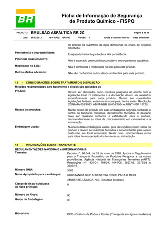 Ficha de Informação de Segurança
de Produto Químico - FISPQ
PRODUTO:
Data:

EMULSÃO ASFÁLTICA RR 2C
08/02/2012

Nº FISPQ:

BR0712

Versão:

Página 8 de 10
1

Anula e substitui versão:

todas anteriores

do produto na superfície da água diminuindo os níveis de oxigênio
dissolvido.
Persistência e degradabilidade:
Potencial bioacumulativo:

É esperada baixa degradação e alta persistência.
Não é esperado potencial bioacumulativo em organismos aquáticos.

Mobilidade no Solo:

Não é conhecida a mobilidade no solo para este produto.

Outros efeitos adversos:

Não são conhecidos outros danos ambientais para este produto.

13

-

CONSIDERAÇÕES SOBRE TRATAMENTO E DISPOSIÇÃO

Métodos recomendados para tratamento e disposição aplicados ao
Produto:

Devem ser eliminados como resíduos perigosos de acordo com a
legislação local. O tratamento e a disposição devem ser avaliados
especificamente para cada produto. Devem ser consultadas
legislações federais, estaduais e municipais, dentre estas: Resolução
CONAMA 005/1993, ABNT-NBR 10.004/2004 e ABNT-NBR 16725.

Restos de produtos:

Manter restos do produto em suas embalagens originais, fechadas e
dentro de tambores metálicos, devidamente fechados. O descarte
deve ser realizado conforme o estabelecido para o produto,
recomendando-se as rotas de processamento em cimenteiras e a
incineração.

Embalagem usada:

Nunca reutilize embalagens vazias, pois elas podem conter restos do
produto e devem ser mantidas fechadas e encaminhadas para serem
destruídas em local apropriado. Neste caso, recomenda-se envio
para rotas de recuperação dos tambores ou incineração.

14

-

INFORMAÇÕES SOBRE TRANSPORTE

REGULAMENTAÇÕES NACIONAIS e IINTERNACIONAIS:
Terrestre:
Decreto nº. 96.044, de 18 de maio de 1988: Aprova o Regulamento
para o Transporte Rodoviário de Produtos Perigosos e dá outras
providências. Agência Nacional de Transportes Terrestres (ANTT):
Resoluções Nº. 420/04, 701/04, 1644/06, 2657/08, 2975/08 e
3383/10.
Número ONU:
3082
Nome Apropriado para o embarque:

SUBSTÂNCIA QUE APRESENTA RISCO PARA O MEIO
AMBIENTE, LÍQUIDA, N.E. (Emulsão asfáltica)

Classe de risco/ subclasse
de risco principal:

9

Número de Risco:

90

Grupo de Embalagem:

III

Hidroviário

DPC - Diretoria de Portos e Costas (Transporte em águas brasileiras)

 